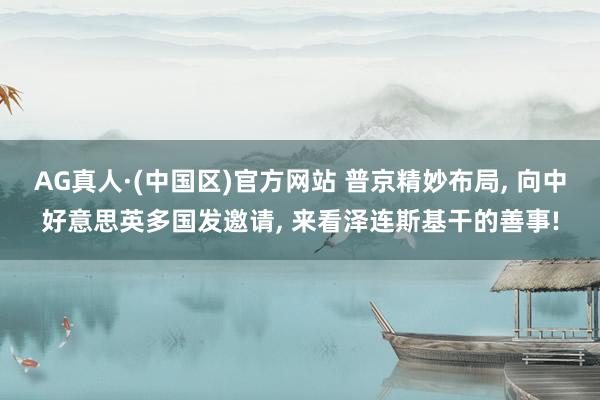 AG真人·(中国区)官方网站 普京精妙布局, 向中好意思英多国发邀请, 来看泽连斯基干的善事!
