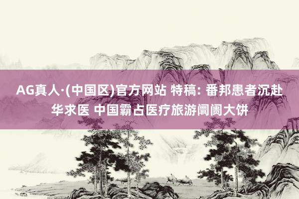 AG真人·(中国区)官方网站 特稿: 番邦患者沉赴华求医 中国霸占医疗旅游阛阓大饼