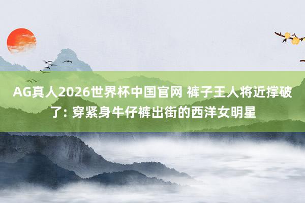 AG真人2026世界杯中国官网 裤子王人将近撑破了: 穿紧身牛仔裤出街的西洋女明星