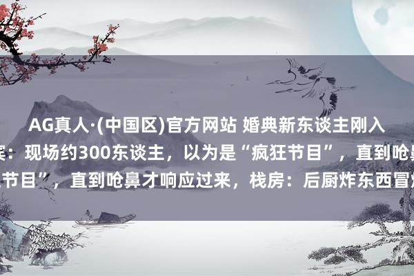 AG真人·(中国区)官方网站 婚典新东谈主刚入场，一刹烟雾填塞，来宾：现场约300东谈主，以为是“疯狂节目”，直到呛鼻才响应过来，栈房：后厨炸东西冒烟，没发火