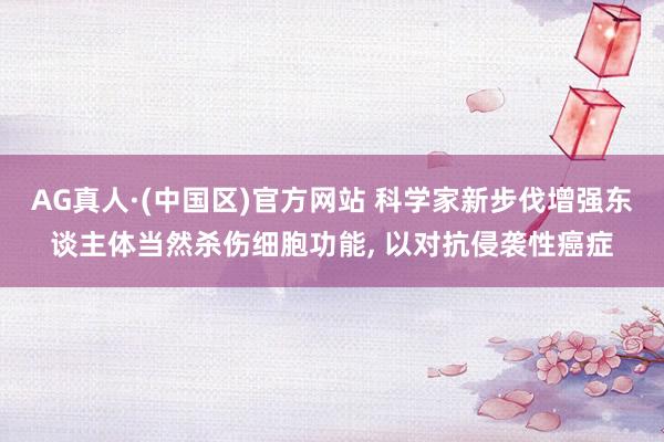 AG真人·(中国区)官方网站 科学家新步伐增强东谈主体当然杀伤细胞功能, 以对抗侵袭性癌症