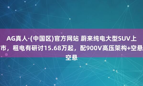 AG真人·(中国区)官方网站 蔚来纯电大型SUV上市，租电有研讨15.68万起，配900V高压架构+空悬