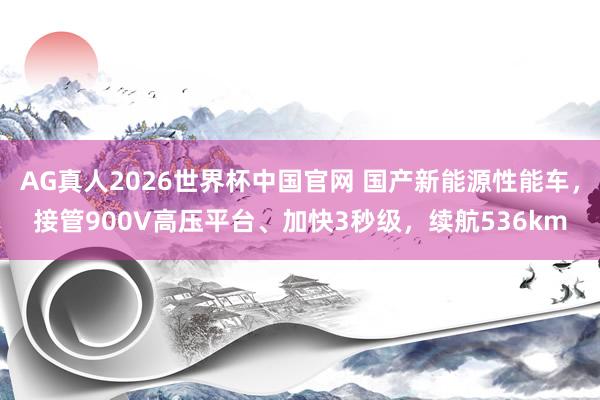AG真人2026世界杯中国官网 国产新能源性能车,接管900V高压平台、加快3秒级,续航536km