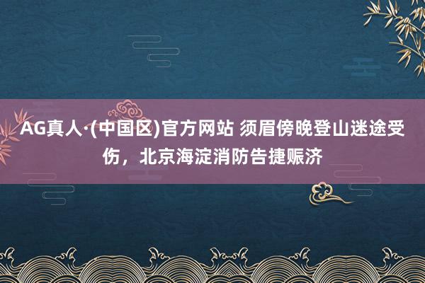 AG真人·(中国区)官方网站 须眉傍晚登山迷途受伤，北京海淀消防告捷赈济