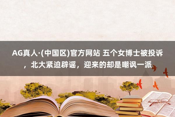 AG真人·(中国区)官方网站 五个女博士被投诉，北大紧迫辟谣，迎来的却是嘲讽一派