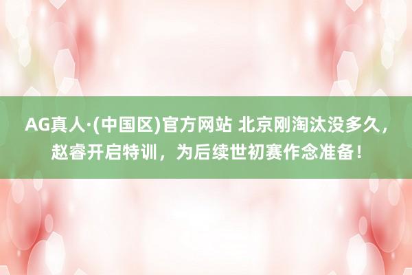 AG真人·(中国区)官方网站 北京刚淘汰没多久，赵睿开启特训，为后续世初赛作念准备！