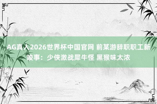 AG真人2026世界杯中国官网 前某游辞职职工新竣事：少侠激战犀牛怪 黑猴味太浓