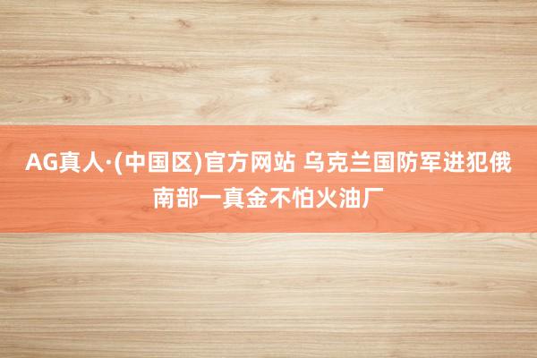AG真人·(中国区)官方网站 乌克兰国防军进犯俄南部一真金不怕火油厂