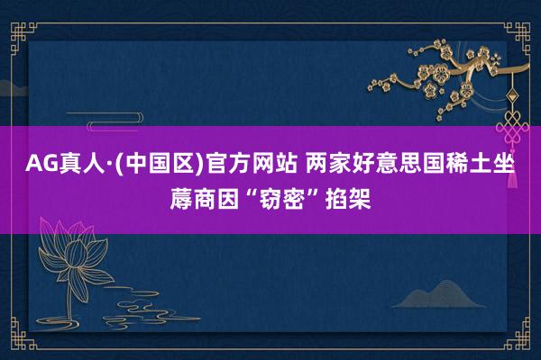 AG真人·(中国区)官方网站 两家好意思国稀土坐蓐商因“窃密”掐架