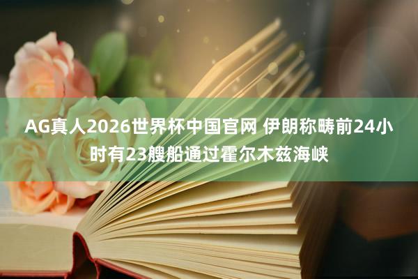 AG真人2026世界杯中国官网 伊朗称畴前24小时有23艘船通过霍尔木兹海峡