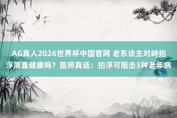 AG真人2026世界杯中国官网 老东谈主对峙拍浮简直健康吗？医师真话：拍浮可阻击3种老年病