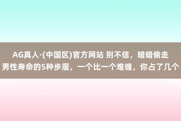 AG真人·(中国区)官方网站 别不信，暗暗偷走男性寿命的5种步履，一个比一个难缠，你占了几个