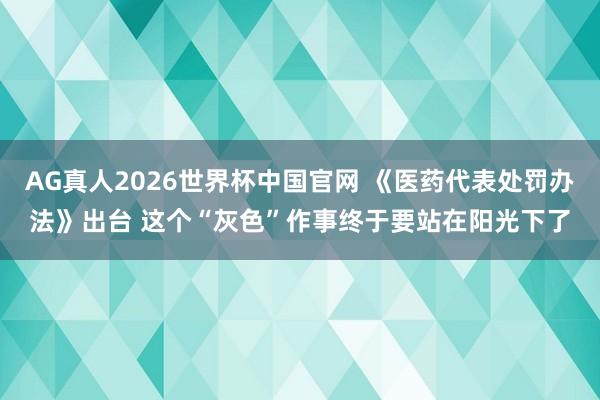 AG真人2026世界杯中国官网 《医药代表处罚办法》出台 这个“灰色”作事终于要站在阳光下了
