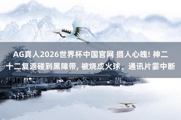 AG真人2026世界杯中国官网 摄人心魄! 神二十二复返碰到黑障带, 被烧成火球、通讯片霎中断