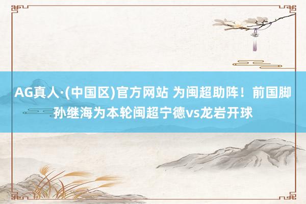AG真人·(中国区)官方网站 为闽超助阵！前国脚孙继海为本轮闽超宁德vs龙岩开球
