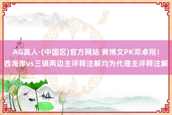 AG真人·(中国区)官方网站 黄博文PK邓卓翔！西海岸vs三镇两边主评释注解均为代理主评释注解