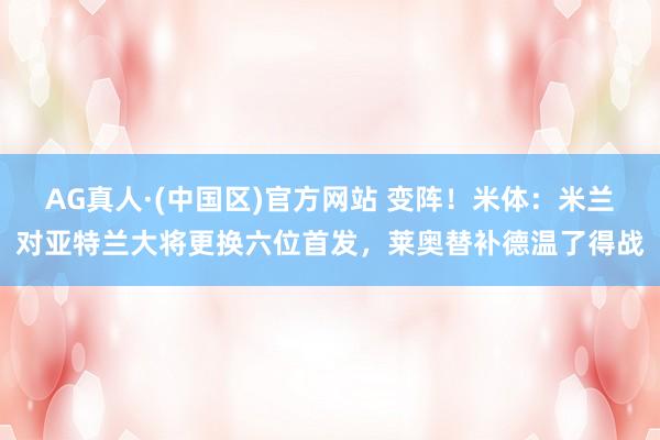 AG真人·(中国区)官方网站 变阵！米体：米兰对亚特兰大将更换六位首发，莱奥替补德温了得战