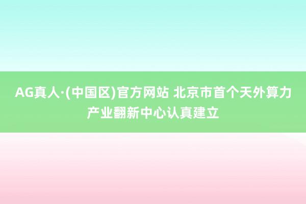 AG真人·(中国区)官方网站 北京市首个天外算力产业翻新中心认真建立