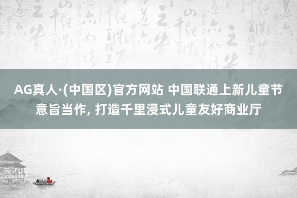 AG真人·(中国区)官方网站 中国联通上新儿童节意旨当作, 打造千里浸式儿童友好商业厅