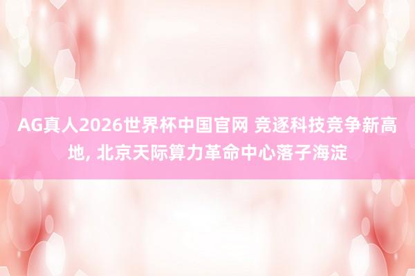 AG真人2026世界杯中国官网 竞逐科技竞争新高地, 北京天际算力革命中心落子海淀