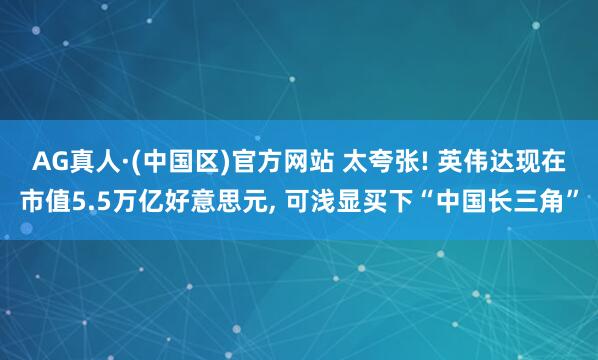 AG真人·(中国区)官方网站 太夸张! 英伟达现在市值5.5万亿好意思元, 可浅显买下“中国长三角”