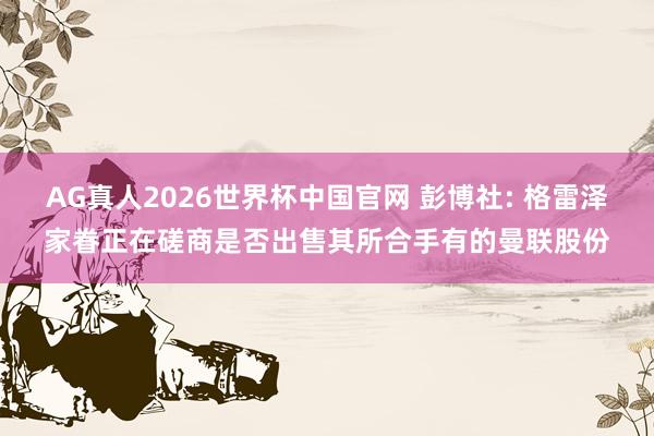 AG真人2026世界杯中国官网 彭博社: 格雷泽家眷正在磋商是否出售其所合手有的曼联股份