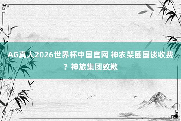 AG真人2026世界杯中国官网 神农架圈国谈收费？神旅集团致歉