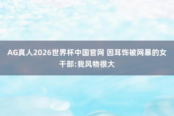 AG真人2026世界杯中国官网 因耳饰被网暴的女干部:我风物很大