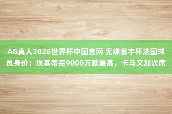 AG真人2026世界杯中国官网 无缘寰宇杯法国球员身价：埃基蒂克9000万欧最高，卡马文加次席