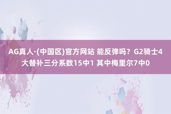 AG真人·(中国区)官方网站 能反弹吗？G2骑士4大替补三分系数15中1 其中梅里尔7中0