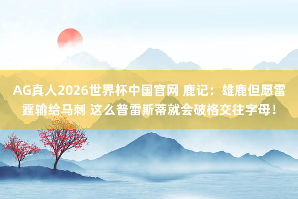 AG真人2026世界杯中国官网 鹿记：雄鹿但愿雷霆输给马刺 这么普雷斯蒂就会破格交往字母！