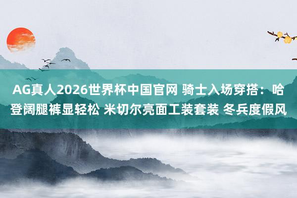 AG真人2026世界杯中国官网 骑士入场穿搭：哈登阔腿裤显轻松 米切尔亮面工装套装 冬兵度假风