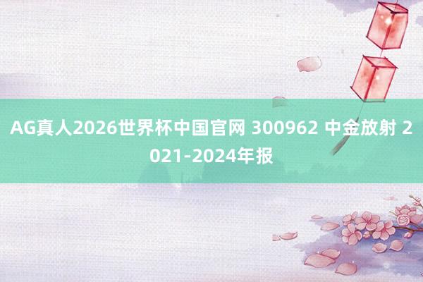 AG真人2026世界杯中国官网 300962 中金放射 2021-2024年报