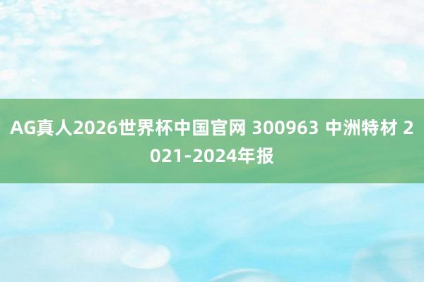 AG真人2026世界杯中国官网 300963 中洲特材 2021-2024年报