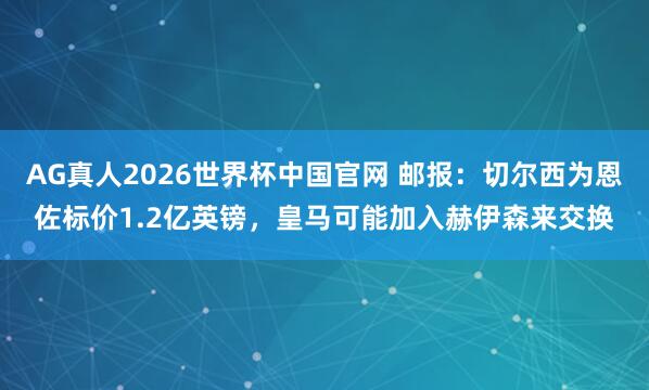 AG真人2026世界杯中国官网 邮报：切尔西为恩佐标价1.2亿英镑，皇马可能加入赫伊森来交换