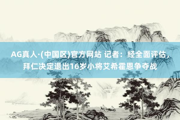 AG真人·(中国区)官方网站 记者:经全面评估,拜仁决定退出16岁小将艾希霍恩争夺战