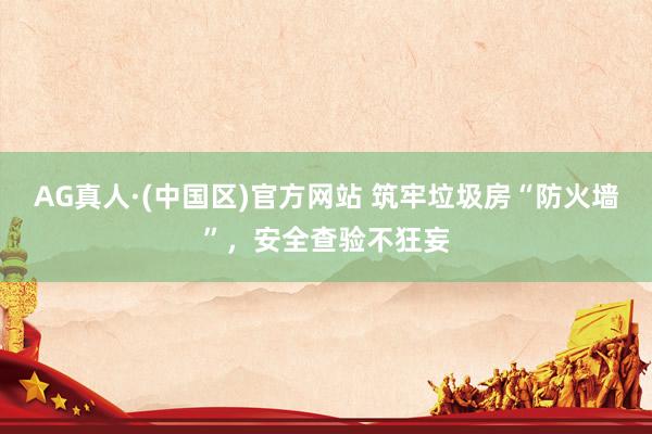 AG真人·(中国区)官方网站 筑牢垃圾房“防火墙”，安全查验不狂妄