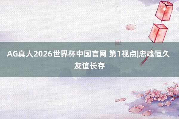 AG真人2026世界杯中国官网 第1视点|忠魂恒久 友谊长存
