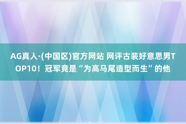 AG真人·(中国区)官方网站 网评古装好意思男TOP10！冠军竟是“为高马尾造型而生”的他