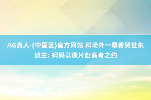 AG真人·(中国区)官方网站 科场外一幕看哭世东谈主: 姆妈以像片赴高考之约