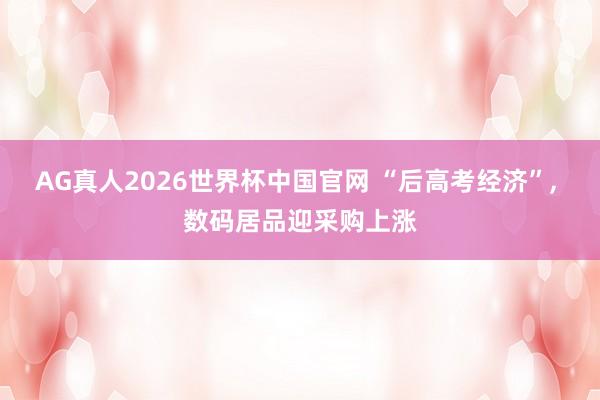 AG真人2026世界杯中国官网 “后高考经济”, 数码居品迎采购上涨