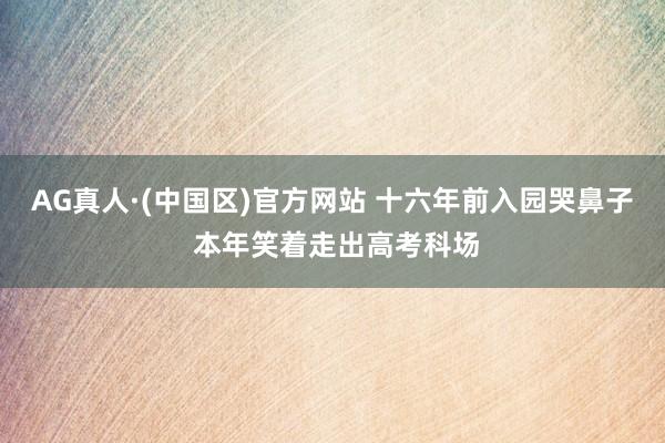 AG真人·(中国区)官方网站 十六年前入园哭鼻子 本年笑着走出高考科场
