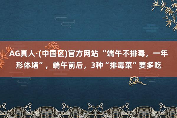 AG真人·(中国区)官方网站 “端午不排毒，一年形体堵”，端午前后，3种“排毒菜”要多吃