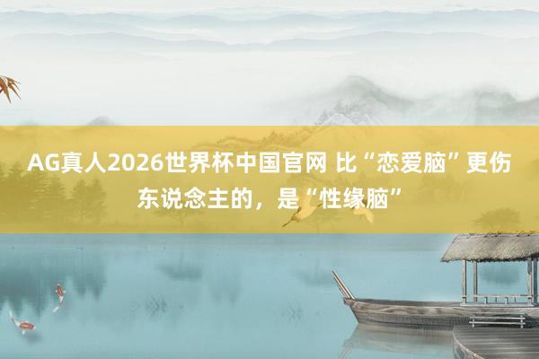 AG真人2026世界杯中国官网 比“恋爱脑”更伤东说念主的，是“性缘脑”