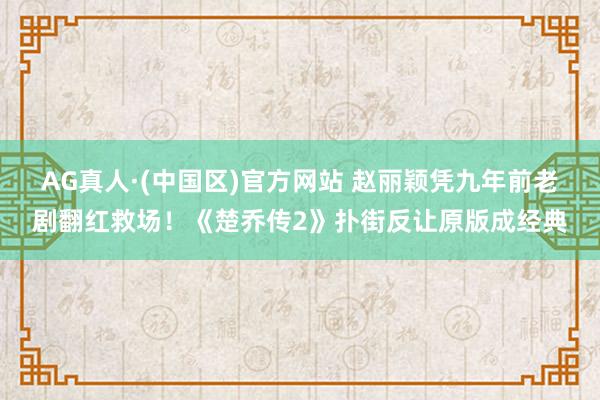 AG真人·(中国区)官方网站 赵丽颖凭九年前老剧翻红救场！《楚乔传2》扑街反让原版成经典