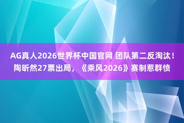 AG真人2026世界杯中国官网 团队第二反淘汰!陶昕然27票出局,《乘风2026》赛制惹群愤