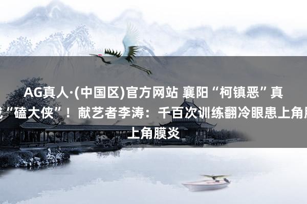 AG真人·(中国区)官方网站 襄阳“柯镇恶”真摔成“磕大侠”！献艺者李涛：千百次训练翻冷眼患上角膜炎