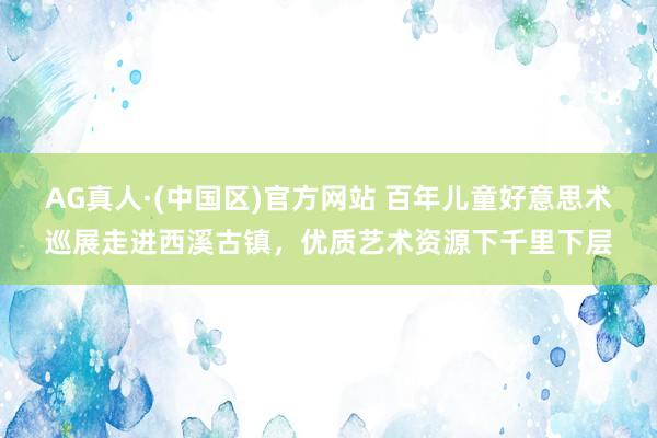 AG真人·(中国区)官方网站 百年儿童好意思术巡展走进西溪古镇，优质艺术资源下千里下层
