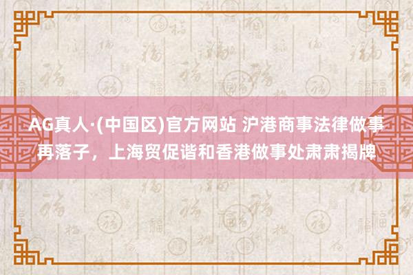 AG真人·(中国区)官方网站 沪港商事法律做事再落子，上海贸促谐和香港做事处肃肃揭牌
