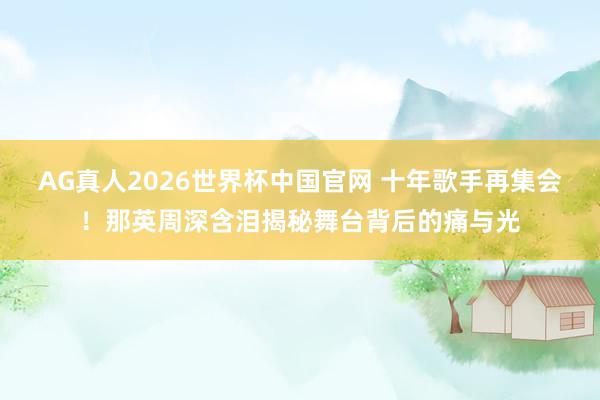AG真人2026世界杯中国官网 十年歌手再集会！那英周深含泪揭秘舞台背后的痛与光